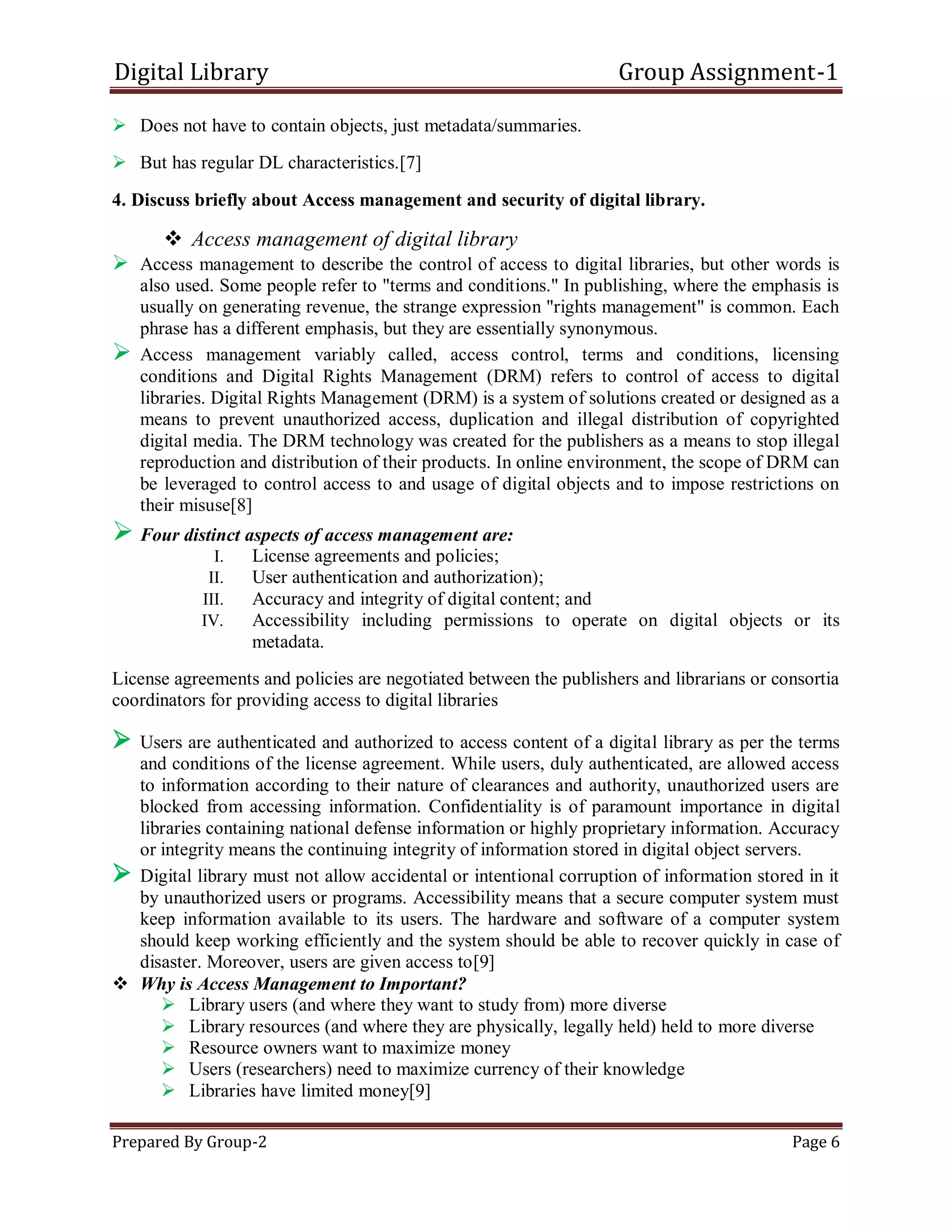 Digital Library Group Assignment-1
Prepared By Group-2 Page 6
 Does not have to contain objects, just metadata/summaries.
 But has regular DL characteristics.[7]
4. Discuss briefly about Access management and security of digital library.
 Access management of digital library
 Access management to describe the control of access to digital libraries, but other words is
also used. Some people refer to "terms and conditions." In publishing, where the emphasis is
usually on generating revenue, the strange expression "rights management" is common. Each
phrase has a different emphasis, but they are essentially synonymous.
 Access management variably called, access control, terms and conditions, licensing
conditions and Digital Rights Management (DRM) refers to control of access to digital
libraries. Digital Rights Management (DRM) is a system of solutions created or designed as a
means to prevent unauthorized access, duplication and illegal distribution of copyrighted
digital media. The DRM technology was created for the publishers as a means to stop illegal
reproduction and distribution of their products. In online environment, the scope of DRM can
be leveraged to control access to and usage of digital objects and to impose restrictions on
their misuse[8]
 Four distinct aspects of access management are:
I. License agreements and policies;
II. User authentication and authorization);
III. Accuracy and integrity of digital content; and
IV. Accessibility including permissions to operate on digital objects or its
metadata.
License agreements and policies are negotiated between the publishers and librarians or consortia
coordinators for providing access to digital libraries
 Users are authenticated and authorized to access content of a digital library as per the terms
and conditions of the license agreement. While users, duly authenticated, are allowed access
to information according to their nature of clearances and authority, unauthorized users are
blocked from accessing information. Confidentiality is of paramount importance in digital
libraries containing national defense information or highly proprietary information. Accuracy
or integrity means the continuing integrity of information stored in digital object servers.
 Digital library must not allow accidental or intentional corruption of information stored in it
by unauthorized users or programs. Accessibility means that a secure computer system must
keep information available to its users. The hardware and software of a computer system
should keep working efficiently and the system should be able to recover quickly in case of
disaster. Moreover, users are given access to[9]
 Why is Access Management to Important?
 Library users (and where they want to study from) more diverse
 Library resources (and where they are physically, legally held) held to more diverse
 Resource owners want to maximize money
 Users (researchers) need to maximize currency of their knowledge
 Libraries have limited money[9]
 
