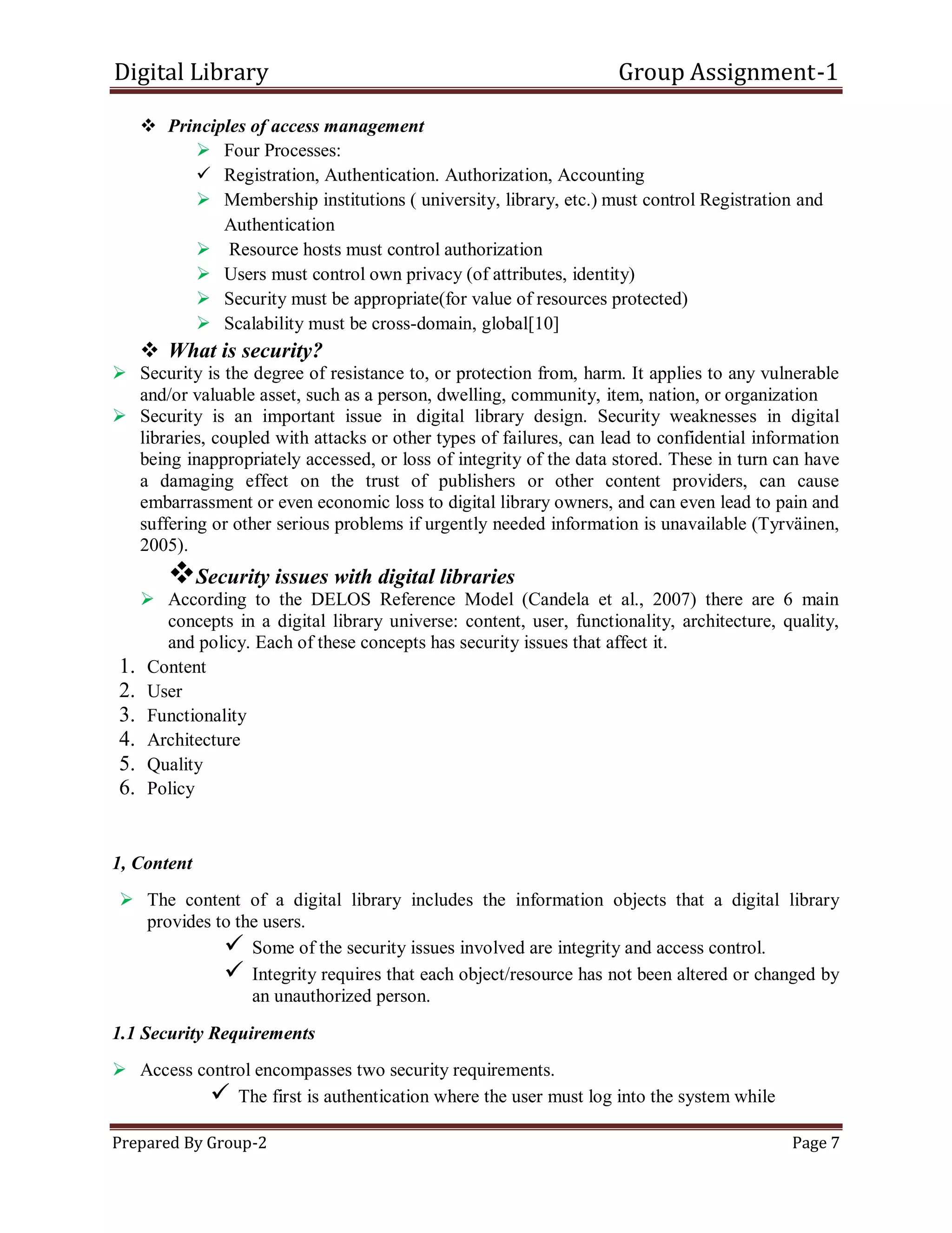 Digital Library Group Assignment-1
Prepared By Group-2 Page 7
 Principles of access management
 Four Processes:
 Registration, Authentication. Authorization, Accounting
 Membership institutions ( university, library, etc.) must control Registration and
Authentication
 Resource hosts must control authorization
 Users must control own privacy (of attributes, identity)
 Security must be appropriate(for value of resources protected)
 Scalability must be cross-domain, global[10]
 What is security?
 Security is the degree of resistance to, or protection from, harm. It applies to any vulnerable
and/or valuable asset, such as a person, dwelling, community, item, nation, or organization
 Security is an important issue in digital library design. Security weaknesses in digital
libraries, coupled with attacks or other types of failures, can lead to confidential information
being inappropriately accessed, or loss of integrity of the data stored. These in turn can have
a damaging effect on the trust of publishers or other content providers, can cause
embarrassment or even economic loss to digital library owners, and can even lead to pain and
suffering or other serious problems if urgently needed information is unavailable (Tyrväinen,
2005).
Security issues with digital libraries
 According to the DELOS Reference Model (Candela et al., 2007) there are 6 main
concepts in a digital library universe: content, user, functionality, architecture, quality,
and policy. Each of these concepts has security issues that affect it.
1. Content
2. User
3. Functionality
4. Architecture
5. Quality
6. Policy
1, Content
 The content of a digital library includes the information objects that a digital library
provides to the users.
 Some of the security issues involved are integrity and access control.
 Integrity requires that each object/resource has not been altered or changed by
an unauthorized person.
1.1 Security Requirements
 Access control encompasses two security requirements.
 The first is authentication where the user must log into the system while
 