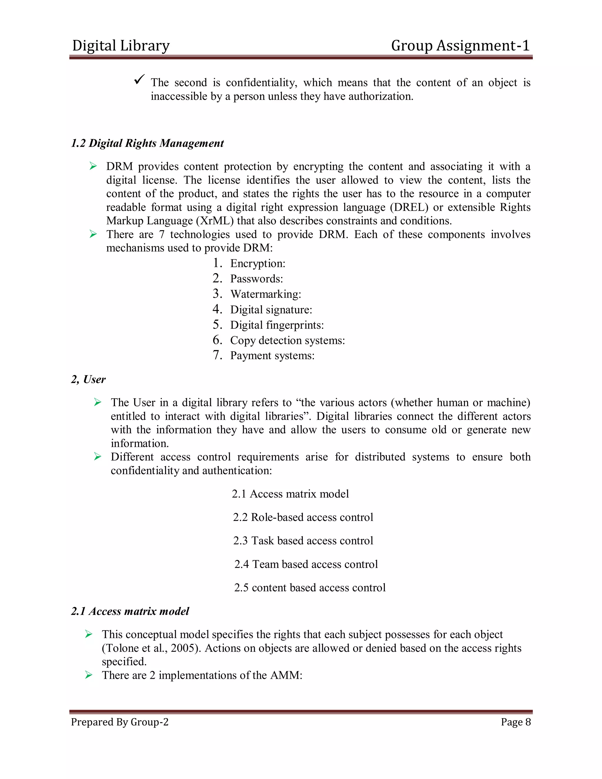 Digital Library Group Assignment-1
Prepared By Group-2 Page 8
 The second is confidentiality, which means that the content of an object is
inaccessible by a person unless they have authorization.
1.2 Digital Rights Management
 DRM provides content protection by encrypting the content and associating it with a
digital license. The license identifies the user allowed to view the content, lists the
content of the product, and states the rights the user has to the resource in a computer
readable format using a digital right expression language (DREL) or extensible Rights
Markup Language (XrML) that also describes constraints and conditions.
 There are 7 technologies used to provide DRM. Each of these components involves
mechanisms used to provide DRM:
1. Encryption:
2. Passwords:
3. Watermarking:
4. Digital signature:
5. Digital fingerprints:
6. Copy detection systems:
7. Payment systems:
2, User
 The User in a digital library refers to ―the various actors (whether human or machine)
entitled to interact with digital libraries‖. Digital libraries connect the different actors
with the information they have and allow the users to consume old or generate new
information.
 Different access control requirements arise for distributed systems to ensure both
confidentiality and authentication:
2.1 Access matrix model
2.2 Role-based access control
2.3 Task based access control
2.4 Team based access control
2.5 content based access control
2.1 Access matrix model
 This conceptual model specifies the rights that each subject possesses for each object
(Tolone et al., 2005). Actions on objects are allowed or denied based on the access rights
specified.
 There are 2 implementations of the AMM:
 