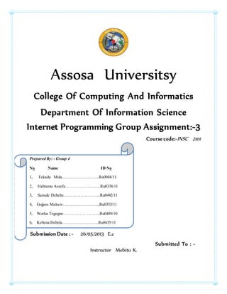 Assosa Universitsy
College Of Computing And Informatics
Department Of Information Science
Internet Programming Group Assignment:-3
Course code:-INSC 2101
Submission Date : - 26/05/2013 E.c
Submitted To : -
Instructor Mebitu K.
Prepared By: - Group 4
No Name ID No
1, Fekadu Mola……………………...Ru0948/11
2, Habtamu Assefa……………………..Ru0338/11
3, Samule Debebe……………………...Ru0442/11
4, Gojjam Melsew……………………...Ru0355/11
5, Worku Tegegne……………………...Ru0489/10
6, Kebena Debela……………………...Ru0435/11
 