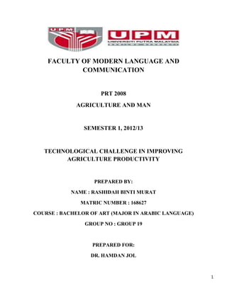 FACULTY OF MODERN LANGUAGE AND
COMMUNICATION

PRT 2008
AGRICULTURE AND MAN

SEMESTER 1, 2012/13

TECHNOLOGICAL CHALLENGE IN IMPROVING
AGRICULTURE PRODUCTIVITY

PREPARED BY:
NAME : RASHIDAH BINTI MURAT
MATRIC NUMBER : 168627
COURSE : BACHELOR OF ART (MAJOR IN ARABIC LANGUAGE)
GROUP NO : GROUP 19

PREPARED FOR:
DR. HAMDAN JOL

1

 