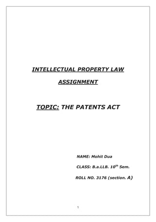 1
INTELLECTUAL PROPERTY LAW
ASSIGNMENT
TOPIC: THE PATENTS ACT
NAME: Mohit Dua
CLASS: B.a.LLB. 10th
Sem.
ROLL NO. 3176 (section. A)
 