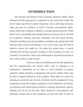 INTRODUCTION The selection and design of task to practice interactive ability which simulates real life language use is important to any course that includes the aim of improving ability in spoken interaction. Just as providing interactive tasks can never be sufficient in itself to develop conversational ability, merely following a textbook is unlikely to stimulate group interaction. While there exists a considerable and valuable literature on group work in the field of co-operative learning classroom interaction and task based learning. Interactive teaching is just giving students something to do, getting back what they have done and then assimilating it. Over a last twenty years, the field of cognitive science has taught us a lot about how people learn. A central principle that has been generally accepted is that everything we learn, we “construct” for ourselves. That is any outside agent is essentially powerless to have a direct effect on what we learn. Classroom tasks are simulations and can only appropriate real life communication but real-life skills, such as adjusting to an interlocutor’s contribution can be built in. Tasks designed to practice interactive ability should be an appropriate task for the students. They must be able to imagine themselves in the situation. When there is a reason for selecting an unrealistic task, the lack of realism could be emphasized. Using imagination beyond the students experience is then deliberately for fronted. An interactive task should require students to exchange information, opinion, attitudes, but not for its own sake. There should be a real purpose; each participant should need to find something out from the other in order to  