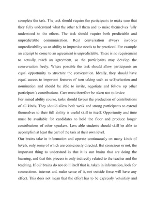 complete the task. The task should require the participants to make sure that they fully understand what the other tell them and to make themselves fully understood to the others. The task should require both predictable and unpredictable communication. Real conversation always involves unpredictability so an ability to improvise needs to be practiced. For example an attempt to come to an agreement is unpredictable. There is no requirement to actually reach an agreement, so the participants may develop the conversation freely. Where possible the task should allow participants an equal opportunity to structure the conversation. Ideally, they should have equal access to important features of turn taking such as self-selection and nomination and should be able to invite, negotiate and follow up other participant’s contributions. Care must therefore be taken not to device For mined ability course, tasks should favour the production of contributions of all kinds. They should allow both weak and strong participants to extend themselves to their full ability is useful skill in itself. Opportunity and time must be available for candidates to hold the floor and produce longer contributions of other speakers. Less able students should skill be able to accomplish at least the part of the task at their own level. Our brains take in information and operate continuously on many kinds of levels, only some of which are consciously directed. But conscious or not, the important thing to understand is that it is our brains that are doing the learning, and that this process is only indirectly related to the teacher and the teaching. If our brains do not do it itself that is, taken in information, look for connections, internet and make sense of it, not outside force will have any effect. This does not mean that the effort has to be expressly voluntary and  