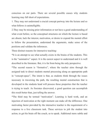 conscious on our parts. There are several possible causes why students learning may fall short of expectations. 1. They may not understand a crucial concept partway into the lecture and so what follows is unintelligible. 2.They may be missing prior information or not have a good understanding of what event before, so the conceptual structures on which the lecture is based are absent, lack the interest, motivation, or desire to expend the mental effort to follow the presentation, understand the arguments, make sense of the positions and validate the inferences. Three distinct reasons for interactive teaching: *It is an attempt to see what actually exists in the brains of the students. This is the “summative” aspect. It is the easiest aspect to understand and it is well described in the literature. But, it is far from being the only perspective. *The second reason is “formative”, where the teacher aims through the assigned task to direct students mental processing along an appropriate path in “concept-space”, The intent is that, as students think through the issues necessary in traversing the path, the resulting mental construction that is developed in the students head will possess those properties that the teacher is trying to teach. As Socrates discovered, a good question can accomplish this result better than, just telling the answer. *The third may be termed “motivation”. Learning is hard work, and an injection of motivation at the right moment can make all the difference. One motivating factor provided by the interactive teacher is the requirement of a response to a live classroom task. These services to jolt the student into action, to get his brain off the couch, so to speak. Additional more subtle and  