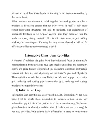 pleasant events follow immediately capitalizing on the momentum created by this initial burst. When teachers ask students to work together in small groups to solve a problem, a discussion ensures that not only serves in itself to built more robust knowledge structures, but also to motivate. The anticipation of immediate feedback in the form of reaction from their peers, or from the teacher is a very strong motivator. If it is not embarrassing or just drifting aimlessly in concept space. Knowing that they are not allowed to drift too far off track provides tremendous energy to conti Interactive Classroom Activities A number of activities for pairs foster interaction and focus on meaningful communication. Some activities have very specific guidelines and parameter; others are more loosely constructed. In interactive classroom instruction, various activities are used depending on the lesson’s goal and objectives. These activities include, but are not limited to, information gap, conversation grid, ordering and sorting gap, conversation grid, ordering and sorting, problem-solving and discussions. 1) Information Gap Information Gap activities are widely used in ESOL instruction. At the most basic level, to people share information to complete a task. In one-way information gap activities, one person has all the information (eg.,One learner gives directions to a location and the other plots the route out on a may). In two way activities, both learners have information to share to complete the  