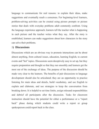language to communicate for real reasons: to explain their ideas, make suggestions and eventually reach a consensus. For beginning-level learners, problem-solving activities can be created using picture prompts or picture stories that deals with everyday problems adult commonly confront. Using the language experience approach, learners tell the teacher what is happening in each picture and the teacher writes what they say. After the story is established, learners can make suggestions about how characters in the story can solve their problems. 5) Discussions Discussions which are an obvious way to promote interactions can be about almost anything, from cultural issues, education, learning English, to current events and “hot” topics. Discussions seem deceptively easy to set up, but they require preparation and thought so that they run smoothly and learners get the most out of the exchange of ideas. The purpose of the discussion should be made very clear to the learners. The benefits of pair discussions to language development should also be articulated; they are an opportunity to practice listening for main ideas and details, build vocabulary, and use English to explain and elaborate, and use strategies to keep the conversation from breaking down. It is helpful to set time limits, assign rolesand responsibilities and debrief all participants after the discussion. Tasks for classroom instruction should have the potential for either a performance or a “report back” phase during which students could write a report or group spokesperson could report back to the class.  
