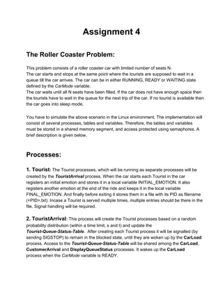 Assignment 4 
 
 
The Roller Coaster Problem:  
 
This problem consists of a roller coaster car with limited number of seats N. 
The car starts and stops at the same point where the tourists are supposed to wait in a 
queue till the car arrives. The car can be in either RUNNING, READY or WAITING state 
defined by the CarMode variable. 
The car waits until all N seats have been filled. If the car does not have enough space then 
the tourists have to wait in the queue for the next trip of the car. If no tourist is available then 
the car goes into sleep mode. 
 
You have to simulate the above scenario in the Linux environment. The implementation will 
consist of several processes, tables and variables. Therefore, the tables and variables 
must be stored in a shared memory segment, and access protected using semaphores. A 
brief description is given below. 
 
 
Processes: 
 
1. Tourist: The Tourist processes, which will be running as separate processes will be 
created by the TouristArrival process. When the car starts each Tourist in the car 
registers an initial emotion and stores it in a local variable INITIAL_EMOTION. It also 
registers another emotion at the end of the ride and keeps it in the local variable 
FINAL_EMOTION. And finally before exiting it stores them in a file with its PID as filename 
(<PID>.txt). Incase a Tourist is served multiple times, multiple entries should be there in the 
file. Signal handling will be required. 
 
2. TouristArrival: This process will create the Tourist processes based on a random 
probability distribution (within a time limit, s and t) and update the 
Tourist­Queue­Status­Table.  After creating each Tourist process it will be signalled (by 
sending SIGSTOP) to remain in the blocked state, until they are woken up by the CarLoad 
process. Access to the Tourist­Queue­Status­Table will be shared among the CarLoad, 
CustomerArrival and DisplayQueueStatus processes. It wakes up the CarLoad 
process when the CarMode variable is READY. 
 