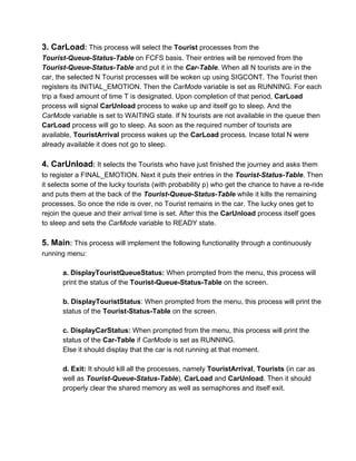 3. CarLoad: This process will select the Tourist processes from the 
Tourist­Queue­Status­Table on FCFS basis. Their entries will be removed from the 
Tourist­Queue­Status­Table and put it in the Car­Table. When all N tourists are in the 
car, the selected N Tourist processes will be woken up using SIGCONT. The Tourist then 
registers its INITIAL_EMOTION. Then the CarMode variable is set as RUNNING. For each 
trip a fixed amount of time T is designated. Upon completion of that period, CarLoad 
process will signal CarUnload process to wake up and itself go to sleep. And the 
CarMode variable is set to WAITING state. If N tourists are not available in the queue then 
CarLoad process will go to sleep. As soon as the required number of tourists are 
available, TouristArrival process wakes up the CarLoad process. Incase total N were 
already available it does not go to sleep. 
 
4. CarUnload: It selects the Tourists who have just finished the journey and asks them 
to register a FINAL_EMOTION. Next it puts their entries in the Tourist­Status­Table. Then 
it selects some of the lucky tourists (with probability p) who get the chance to have a re­ride 
and puts them at the back of the Tourist­Queue­Status­Table while it kills the remaining 
processes. So once the ride is over, no Tourist remains in the car. The lucky ones get to 
rejoin the queue and their arrival time is set. After this the CarUnload process itself goes 
to sleep and sets the CarMode variable to READY state. 
 
5. Main: This process will implement the following functionality through a continuously 
running menu:  
 
a. DisplayTouristQueueStatus: When prompted from the menu, this process will 
print the status of the Tourist­Queue­Status­Table on the screen. 
 
b. DisplayTouristStatus: When prompted from the menu, this process will print the 
status of the Tourist­Status­Table on the screen. 
 
c. DisplayCarStatus: When prompted from the menu, this process will print the 
status of the Car­Table if CarMode is set as RUNNING. 
Else it should display that the car is not running at that moment. 
 
d. Exit: It should kill all the processes, namely TouristArrival, Tourists (in car as 
well as Tourist­Queue­Status­Table), CarLoad and CarUnload. Then it should 
properly clear the shared memory as well as semaphores and itself exit. 
 
 
 