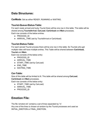 Data Structures: 
 
CarMode: Set as either READY, RUNNING or WAITING. 
 
Tourist­Queue­Status­Table: 
For each newly arrived and lucky Tourist there will be one row in this table. This table will be 
shared among TouristArrival, CarLoad, CarUnload and Main processes. 
Each row consists of the below entries: 
● PROCESS_ID  
● ARRIVAL_TIME (set by TouristArrival or CarUnload) 
 
Tourist­Status­Table: 
For each served Tourist process there will be one row in this table. So Tourists who get 
multiple rides will have multiple entries. This Table will be shared between CarUnload, 
Tourist and Main. 
Each row consists of the below entry: 
● PROCESS_ID 
● ARRIVAL_TIME 
● START_TIME (set by CarLoad) 
● END_TIME 
● WAITING_TIME 
 
Car­Table: 
Size of this table will be limited to N. This table will be shared among CarLoad, 
CarUnload and Main processes. 
Each row consists of the below entry: 
● START_TIME (set by CarLoad) 
● ARRIVAL_TIME 
● PROCESS_ID 
  
 
Emotion File: 
 
The file ‘emotion.txt’ contains a set of lines separated by ‘n’ 
Any one of the lines is chosen at random by the Tourist processes and used as 
INITIAL_EMOTION or FINAL_EMOTION. 
 
 