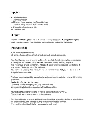 Inputs: 
 
N ­ Number of seats 
T ­ Journey Duration 
s ­ Minimum delay between two Tourist Arrivals 
t ­ Maximum delay between two Tourist Arrivals 
p ­ Probability of getting a re­ride. 
em ­ Emotion File 
 
Output: 
 
The PID and Waiting Time for each served Tourist process and Average Waiting Time 
for all these processes. This should be shown after you choose the Exit option. 
 
Instructions: 
 
Some useful system calls are: 
kill, signal, shmget, shmat, shmdt, shmctl, semget, semctl, semop etc. 
 
You should create shared memory, attach the created shared memory to address space 
of calling process, detach it and remove the created shared memory segment. 
Also you should create semaphore, initialize it, use it wherever required and remove it 
from system. There are marks for each step. 
You are free to use any data structure, but it is recommended that you use Queues and 
Arrays in Shared Memory. 
 
The Input parameters will be passed to the Main program through the command line in the 
given form. 
./Main <N> <T> <s> <t> <p> <em> 
Do not use scanfs in the program, only command line. 
Not conforming to the given standard will lead to penalties. 
 
Your codes should adhere to one of the IPC standards like SYS V IPC. 
Checking will be done on any random linux system. 
 
Only files submitted in moodle within the deadline will be evaluated. No further submissions 
will be entertained, also changes during evaluation will not be allowed. 
Your need to submit the C file(s) compressed in tar format. 
 