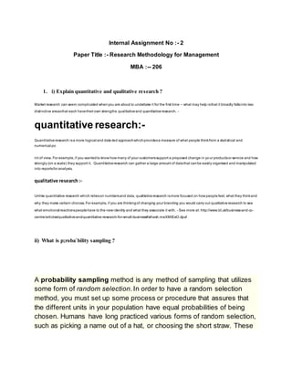 Internal Assignment No :- 2
Paper Title :- Research Methodology for Management
MBA :-- 206
1. i) Explain quantitative and qualitative research ?
Market research can seem complicated whenyou are about to undertake it for the first time – what may help isthat it broadly fallsinto two
distinctive areasthat each havetheir own strengths: qualitativeand quantitativeresearch. -
quantitative research:-
Quantitativeresearch isa more logical and data-led approachwhichprovidesa measure of what people thinkfrom a statistical and
numerical po
int of view. For example,if you wantedto know how many of your customerssupport a proposed change in yo ur productsor service and how
strongly (on a scale) they support it. Quantitativeresearch can gather a large amount of datathat canbe easily organised and manipulated
into reportsfor analysis.
qualitative research :-
Unlike quantitative research which relieson numbersand data, qualitativeresearch ismore focused on how peoplefeel, what they thinkand
why they make certain choices. For example, if you are thinkingof changing your branding you would carry out qualitativeresearch to see
what emotional reactionspeoplehave to the new identity and what they associate it with. - See more at: http://www.bl.uk/business-and-ip-
centre/articles/qualitative-and-quantitative-research-for-small-business#sthash.maXMtEeO.dpuf
ii) What is p;roba`bility sampling ?
A probability sampling method is any method of sampling that utilizes
some form of random selection.In order to have a random selection
method, you must set up some process or procedure that assures that
the different units in your population have equal probabilities of being
chosen. Humans have long practiced various forms of random selection,
such as picking a name out of a hat, or choosing the short straw. These
 