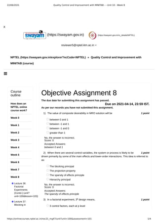 22/06/2021 Quality Control and Improvement with MINITAB - - Unit 10 - Week 8
https://onlinecourses.nptel.ac.in/noc21_mg47/unit?unit=100&assessment=101 1/4

X
NPTEL (https://swayam.gov.in/explorer?ncCode=NPTEL) » Quality Control and Improvement with
MINITAB (course)
(https://swayam.gov.in) (https://swayam.gov.in/nc_details/NPTEL)
reviewer5@nptel.iitm.ac.in 
Course
outline
How does an
NPTEL online
course work?
Week 0
Week 1
Week 2
Week 3
Week 4
Week 5
Week 6
Week 7
Week 8
Lecture 36:
Factorial
Experiments
(Contd.) (unit?
unit=100&lesson=103)
Lecture 37:
Blocking in
1 point
1)
1 point
2)
1 point
3)
Objective Assignment 8
The due date for submitting this assignment has passed.
Due on 2021-04-14, 23:59 IST.
As per our records you have not submitted this assignment.
The value of composite desirability in MRO solution will be
between 0 and 1
between -1 and 1
between -1 and 0
greater than 1
No, the answer is incorrect.
Score: 0
Accepted Answers:
between 0 and 1
When there are several control variables, the system or process is likely to be
driven primarily by some of the main effects and lower-order interactions. This idea is referred to
as:
The blocking principal
The projection property
The sparsity of effects principle
Hierarchy principal
No, the answer is incorrect.
Score: 0
Accepted Answers:
The sparsity of effects principle
In a factorial experiment, 3 design means,
3 control factors, each at p level
p
 