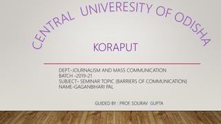 KORAPUT
DEPT.-JOURNALISM AND MASS COMMUNICATION
BATCH -2019-21
SUBJECT- SEMINAR TOPIC (BARRIERS OF COMMUNICATION)
NAME-GAGANBIHARI PAL
GUIDED BY : PROF. SOURAV GUPTA
 
