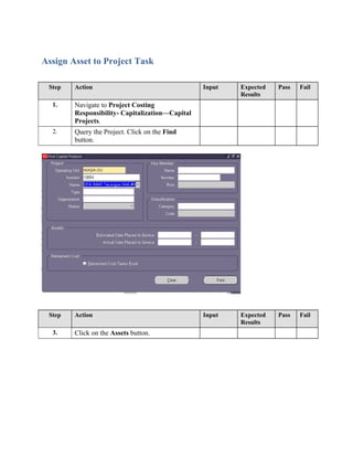Assign Asset to Project Task
Step Action Input Expected
Results
Pass Fail
1. Navigate to Project Costing
Responsibility- Capitalization—Capital
Projects.
2. Query the Project. Click on the Find
button.
Step Action Input Expected
Results
Pass Fail
3. Click on the Assets button.
 