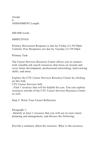 Assign
U
ASSIGNMENT Length:
600-800 words
OBJECTIVES
Primary Discussion Response is due by Friday (11:59:59pm
Central), Peer Responses are due by Tuesday (11:59:59pm
Primary Task
The Career Services Resource Center allows you to connect
with valuable job search resources that focus on resume and
cover letter development, professional networking, interviewing
skills, and more.
Explore the CTU Career Services Resource Center by clicking
on this link:
CTU Career Services Info
. Find 1 resource that will be helpful for you. You can explore
resources outside of the CTU Career Services Resource Center
as well.
Step 2: Write Your Career Reflection
Paragraph 1:
Identify at least 1 resource that you will use in your career
planning and management, and discuss the following:
Provide a summary about the resource. What is the resource,
 