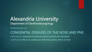 Alexandria University
Department of Otorhinolaryngology
PRESENTATION ON:
CONGENITAL DISEASES OF THE NOSE AND PNS
PREPARED BY: MASHRAB MUHDHAR OMAR (VISITING ENT RESIDENT)
SUPERVISOR: PROF. DR. AHMED ALY IBRAHIM ELSAYED (PROF. OF ENT)
 