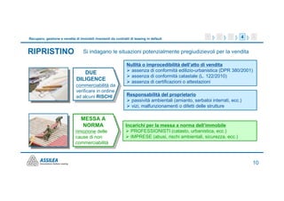 Recupero, gestione e vendita di immobili rivenienti da contratti di leasing in default                 1     2    3     4   5


RIPRISTINO                         Si indagano le situazioni potenzialmente pregiudizievoli per la vendita

                                                               Nullità o improcedibilità dell’atto di vendita
                                 DUE                             assenza di conformità edilizio-urbanistica (DPR 380/2001)
                                                                 assenza di conformità catastale (L. 122/2010)
                              DILIGENCE                          assenza di certificazioni o attestazioni
                              commerciabilità da
                              verificare in ordine
                              ad alcuni RISCHI                 Responsabilità del proprietario
                                                                 passività ambientali (amianto, serbatoi interrati, ecc.)
                                                                 vizi, malfunzionamenti o difetti delle strutture

                                 MESSA A
                                 NORMA                        Incarichi per la messa a norma dell’immobile
                              rimozione delle                   PROFESSIONISTI (catasto, urbanistica, ecc.)
                              cause di non                      IMPRESE (abusi, rischi ambientali, sicurezza, ecc.)
                              commerciabilità



                                                                                                                            10
 
