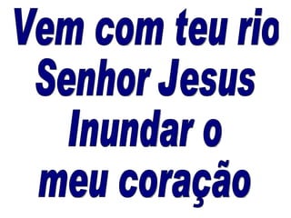 Vem com teu rio Senhor Jesus Inundar o  meu coração  