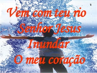 Vem com teu rio  Senhor Jesus Inundar  O meu coração 