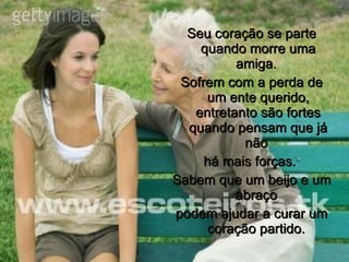 Seu coração se parte quando morre uma amiga.  Sofrem com a perda de um ente querido, entretanto são fortes quando pensam que já não  há mais forças.  Sabem que um beijo e um abraço  podem ajudar a curar um coração partido.  
