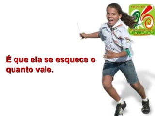 É que ela se esquece o quanto vale. 