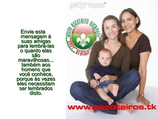 Envie esta mensagem à suas amigas para lembrá-las o quanto elas são maravilhosas... também aos homens que você conhece, porque às vezes eles necessitam ser lembrados disto. 