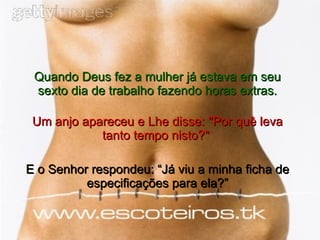 Quando Deus fez a mulher já estava em seu sexto dia de trabalho fazendo horas extras. Um anjo apareceu e Lhe disse: "Por quê leva tanto tempo nisto?"  E o Senhor respondeu: “Já viu a minha ficha de especificações para ela?” 