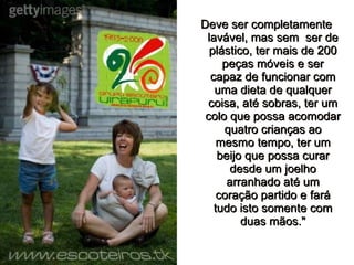 Deve ser completamente lavável, mas sem  ser de plástico, ter mais de 200 peças móveis e ser capaz de funcionar com uma dieta de qualquer coisa, até sobras, ter um colo que possa acomodar quatro crianças ao mesmo tempo, ter um beijo que possa curar desde um joelho arranhado até um coração partido e fará tudo isto somente com duas mãos." 