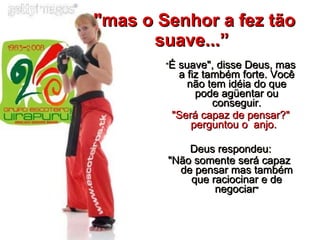 "mas o Senhor a fez tão suave...”   “ É suave", disse Deus, mas a fiz também forte. Você não tem idéia do que pode agüentar ou conseguir. "Será capaz de pensar?" perguntou o  anjo.    Deus respondeu: "Não somente será capaz  de pensar mas também que raciocinar e de negociar " 