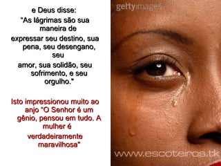 e Deus disse:  “ As lágrimas são sua maneira de  expressar seu destino, sua pena, seu desengano, seu  amor, sua solidão, seu sofrimento, e seu orgulho." Isto impressionou muito ao anjo “O Senhor é um gênio, pensou em tudo. A mulher é  verdadeiramente maravilhosa" 