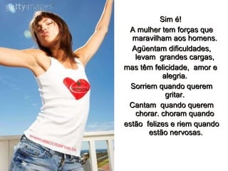 Sim é!   A mulher tem forças que maravilham aos homens.  Agüentam dificuldades, levam  grandes cargas,  mas têm felicidade,  amor e  alegria.  Sorriem quando querem gritar.   Cantam  quando querem chorar. choram quando  estão  felizes e riem quando estão nervosas. 