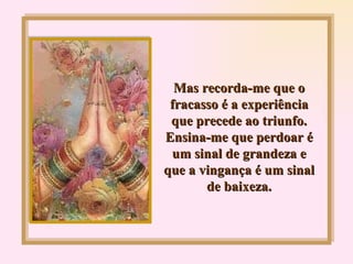 Mas recorda-me que o fracasso é a experiência que precede ao triunfo. Ensina-me que perdoar é um sinal de grandeza e que a vingança é um sinal de baixeza. 