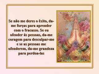 Se não me deres o êxito, da-me forças para aprender com o fracasso. Se eu ofender ás pessoas, da-me coragem para desculpar-me e se as pessoas me ofenderem, da-me grandeza para perdoa-las 