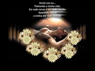 Assim sou eu... Poetando a minha vida. Em cada verso, e em cada canção.  Deixando aflorar a minha dor mais sentida. 