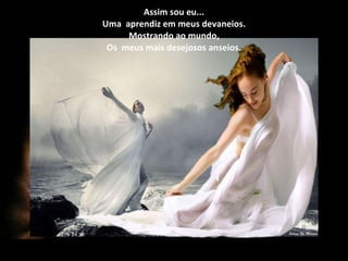 Assim sou eu... Uma  aprendiz em meus devaneios. Mostrando ao mundo, Os  meus mais desejosos anseios. 
