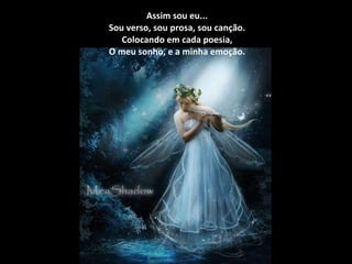Assim sou eu... Sou verso, sou prosa, sou canção. Colocando em cada poesia, O meu sonho, e a minha emoção. 
