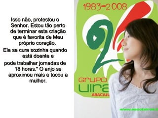 Isso não, protestou o Senhor. Estou tão perto de terminar esta criação que é favorita de Meu próprio coração.  Ela se cura sozinha quando está doente e pode trabalhar jornadas de 18 horas." O anjo se aproximou mais e tocou a mulher. 