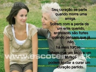 Seu coração se parte quando morre uma amiga.  Sofrem com a perda de um ente querido, entretanto são fortes quando pensam que já não  há mais forças.  Sabem que um beijo e um abraço  podem ajudar a curar um coração partido.  