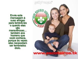 Envie esta mensagem à suas amigas para lembrá-las o quanto elas são maravilhosas... também aos homens que você conhece, porque às vezes eles necessitam ser lembrados disto. 