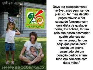 Deve ser completamente lavável, mas sem  ser de plástico, ter mais de 200 peças móveis e ser capaz de funcionar com uma dieta de qualquer coisa, até sobras, ter um colo que possa acomodar quatro crianças ao mesmo tempo, ter um beijo que possa curar desde um joelho arranhado até um coração partido e fará tudo isto somente com duas mãos." 