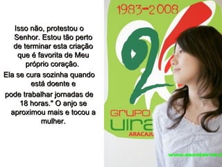 Isso não, protestou o Senhor. Estou tão perto de terminar esta criação que é favorita de Meu próprio coração.  Ela se cura sozinha quando está doente e pode trabalhar jornadas de 18 horas." O anjo se aproximou mais e tocou a mulher. 