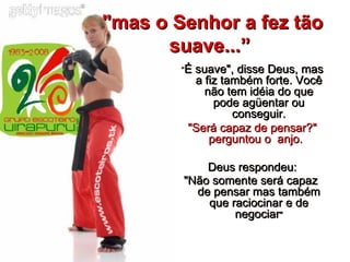"mas o Senhor a fez tão suave...”   “ É suave", disse Deus, mas a fiz também forte. Você não tem idéia do que pode agüentar ou conseguir. "Será capaz de pensar?" perguntou o  anjo.    Deus respondeu: "Não somente será capaz  de pensar mas também que raciocinar e de negociar " 