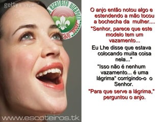 O anjo então notou algo e estendendo a mão tocou a bochecha da  mulher.... "Senhor, parece que este modelo tem um vazamento... Eu Lhe disse que estava colocando muita coisa nela..."  “ Isso não é nenhum vazamento... é uma lágrima“ corrigindo-o  o Senhor.  "Para que serve a lágrima," perguntou o anjo. 