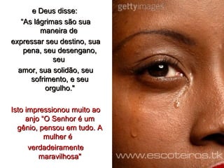 e Deus disse:  “ As lágrimas são sua maneira de  expressar seu destino, sua pena, seu desengano, seu  amor, sua solidão, seu sofrimento, e seu orgulho." Isto impressionou muito ao anjo “O Senhor é um gênio, pensou em tudo. A mulher é  verdadeiramente maravilhosa" 