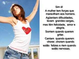 Sim é!   A mulher tem forças que maravilham aos homens.  Agüentam dificuldades, levam  grandes cargas,  mas têm felicidade,  amor e  alegria.  Sorriem quando querem gritar.   Cantam  quando querem chorar. choram quando  estão  felizes e riem quando estão nervosas. 