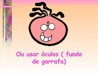 Ou usar óculos ( fundo de garrafa) 