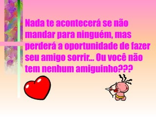 Nada te acontecerá se não mandar para ninguém, mas perderá a oportunidade de fazer seu amigo sorrir... Ou você não tem nenhum amiguinho???  