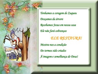 Tenhamos a coragem de Zaqueu
Desçamos da árvore
Recebamos Jesus em nossa casa
Ele não fará cobranças

        ELE RESTAURA!
Mostra-nos a condição
De termos sido criados
À imagem e semelhança de Deus!
 