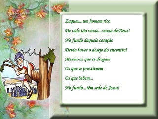 Zaqueu...um homem rico
De vida tão vazia...vazia de Deus!
No fundo daquele coração
Devia haver o desejo do encontro!
Mesmo os que se drogam
Os que se prostituem
Os que bebem...
No fundo...têm sede de Jesus!
 